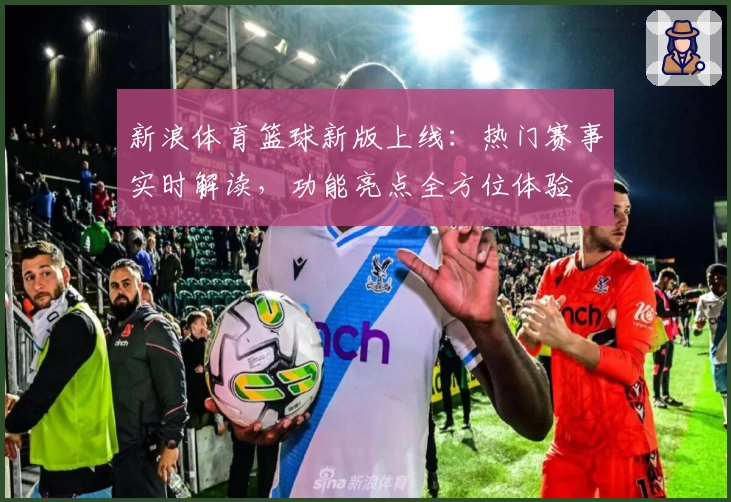 新浪体育篮球新版上线：热门赛事实时解读，功能亮点全方位体验