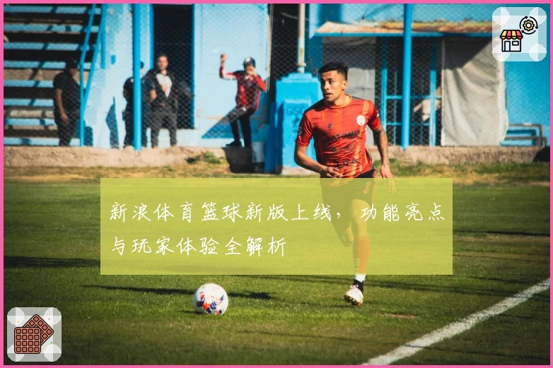 新浪体育篮球新版上线,功能亮点与玩家体验全解析