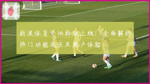 新浪体育资讯新版上线：全面解析热门功能亮点及用户体验