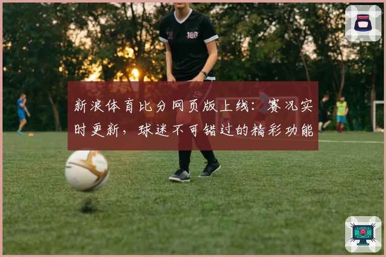 新浪体育比分网页版上线：赛况实时更新，球迷不可错过的精彩功能亮点