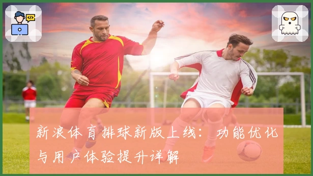 新浪体育排球新版上线：功能优化与用户体验提升详解