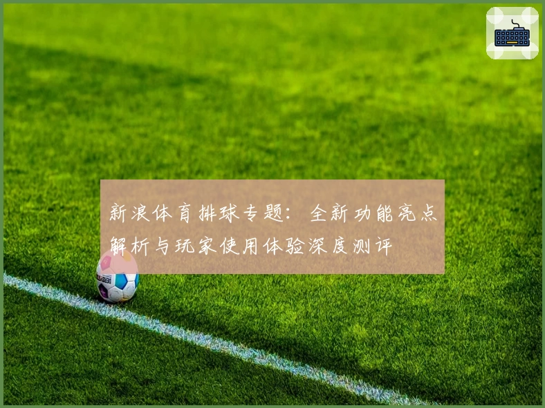新浪体育排球专题：全新功能亮点解析与玩家使用体验深度测评