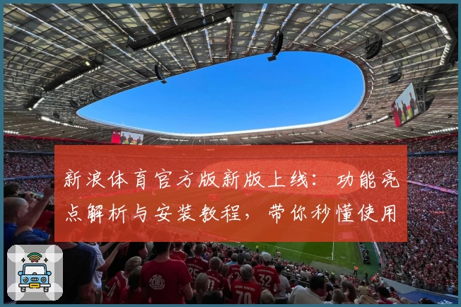 新浪体育官方版新版上线:功能亮点解析与安装教程,带你秒懂使用技巧