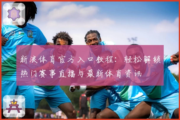 新浪体育官方入口教程：轻松解锁热门赛事直播与最新体育资讯