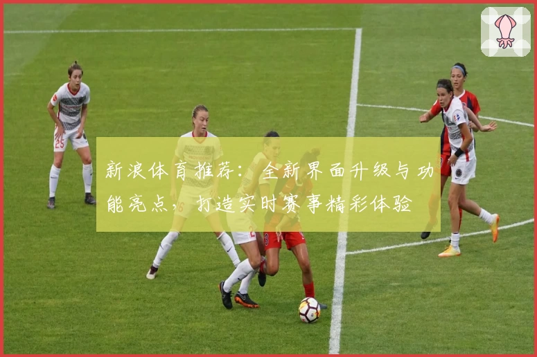 新浪体育推荐：全新界面升级与功能亮点，打造实时赛事精彩体验