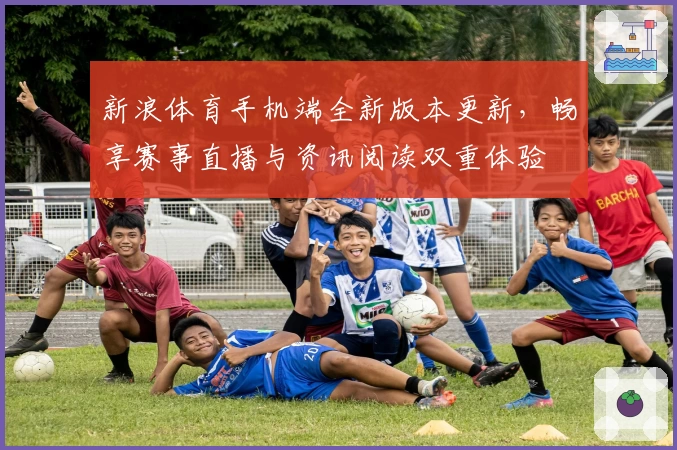 新浪体育手机端全新版本更新，畅享赛事直播与资讯阅读双重体验