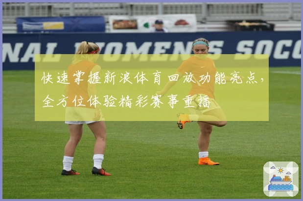 快速掌握新浪体育回放功能亮点，全方位体验精彩赛事重播