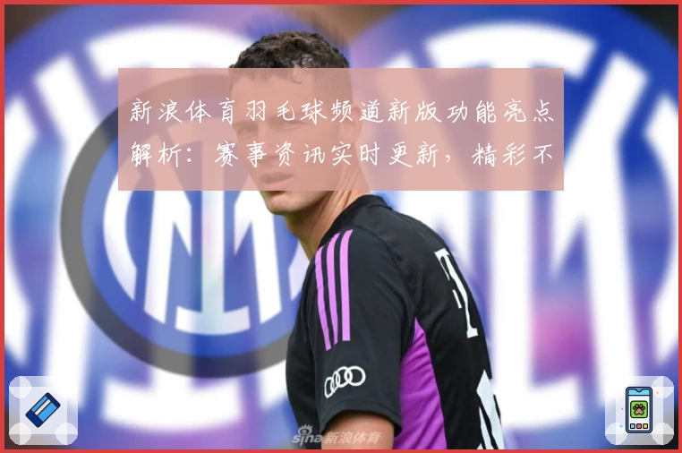 新浪体育羽毛球频道新版功能亮点解析：赛事资讯实时更新，精彩不容错过