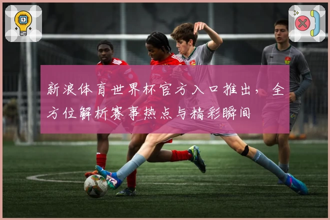 新浪体育世界杯官方入口推出，全方位解析赛事热点与精彩瞬间