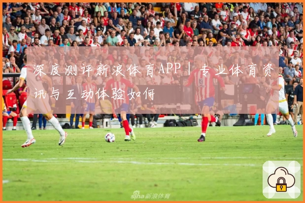 深度测评新浪体育APP|专业体育资讯与互动体验如何